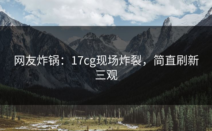 网友炸锅：17cg现场炸裂，简直刷新三观