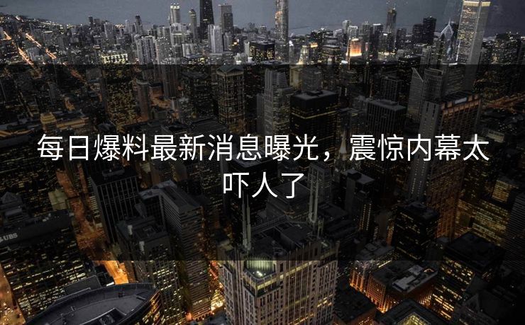 每日爆料最新消息曝光，震惊内幕太吓人了