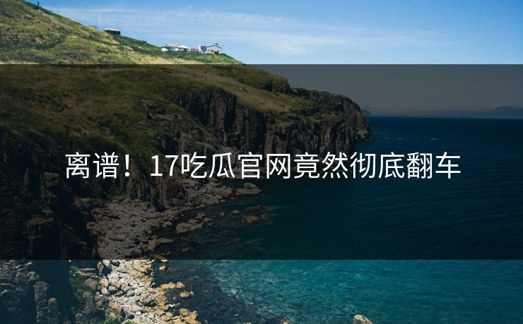 离谱！17吃瓜官网竟然彻底翻车