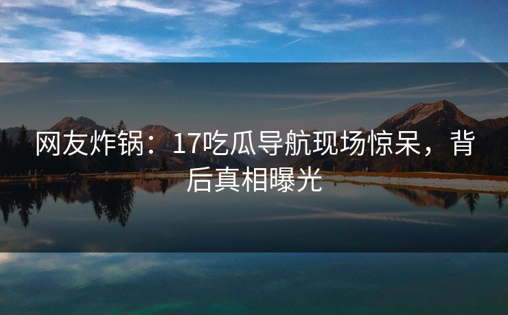 网友炸锅：17吃瓜导航现场惊呆，背后真相曝光