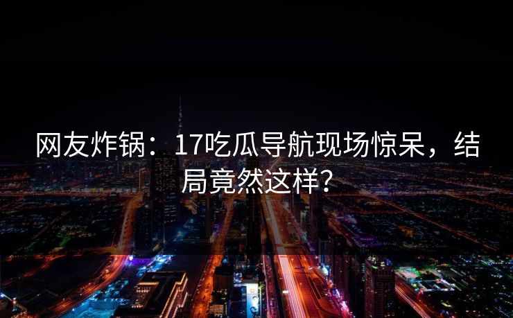 网友炸锅：17吃瓜导航现场惊呆，结局竟然这样？