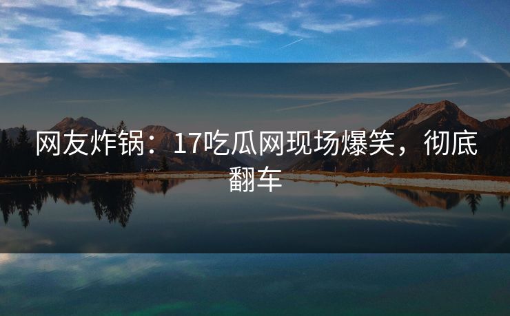 网友炸锅：17吃瓜网现场爆笑，彻底翻车