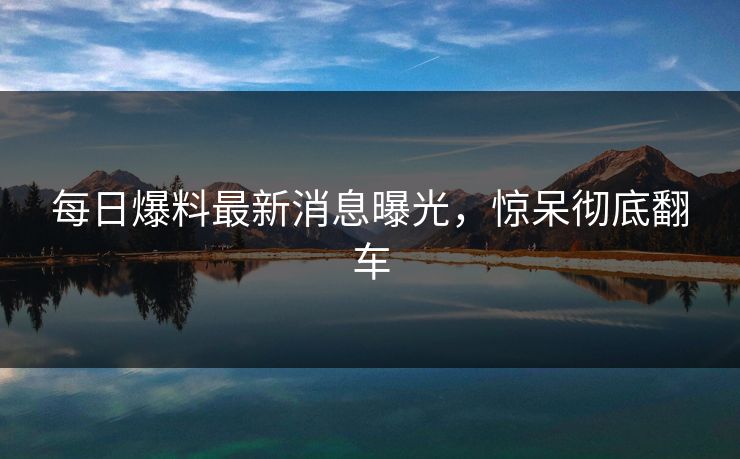 每日爆料最新消息曝光，惊呆彻底翻车