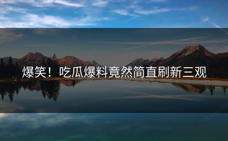 爆笑！吃瓜爆料竟然简直刷新三观