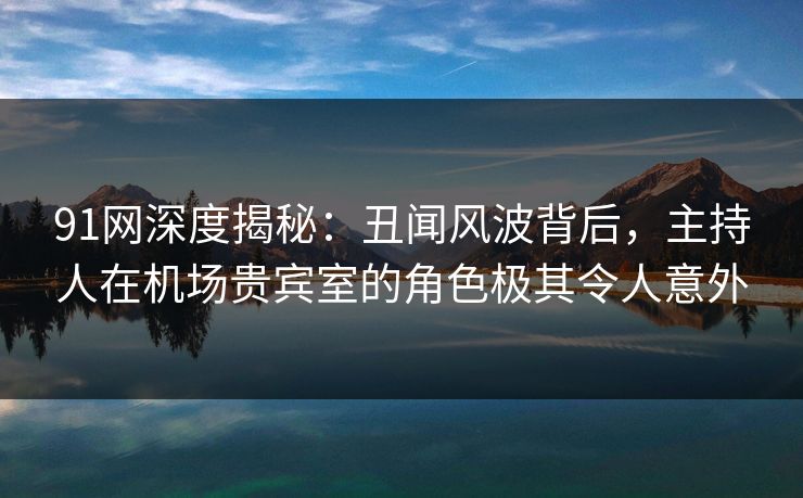 91网深度揭秘：丑闻风波背后，主持人在机场贵宾室的角色极其令人意外