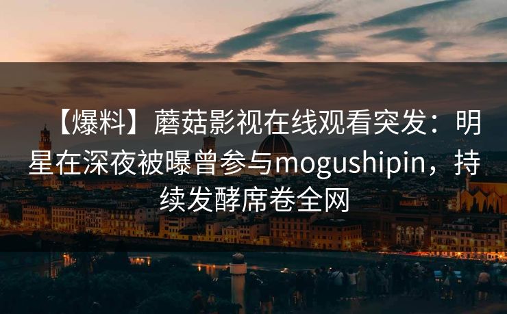 【爆料】蘑菇影视在线观看突发：明星在深夜被曝曾参与mogushipin，持续发酵席卷全网