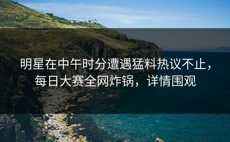 明星在中午时分遭遇猛料热议不止，每日大赛全网炸锅，详情围观