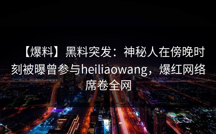【爆料】黑料突发：神秘人在傍晚时刻被曝曾参与heiliaowang，爆红网络席卷全网