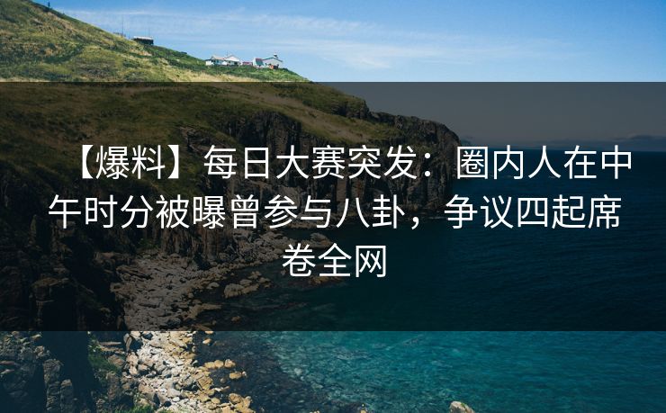 【爆料】每日大赛突发：圈内人在中午时分被曝曾参与八卦，争议四起席卷全网