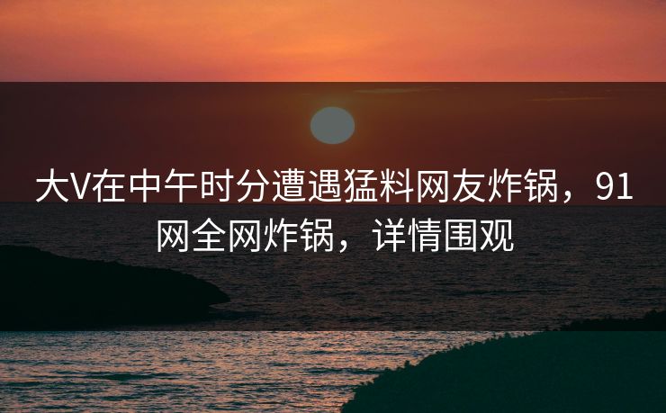 大V在中午时分遭遇猛料网友炸锅，91网全网炸锅，详情围观
