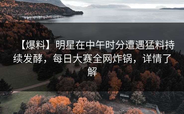 【爆料】明星在中午时分遭遇猛料持续发酵，每日大赛全网炸锅，详情了解