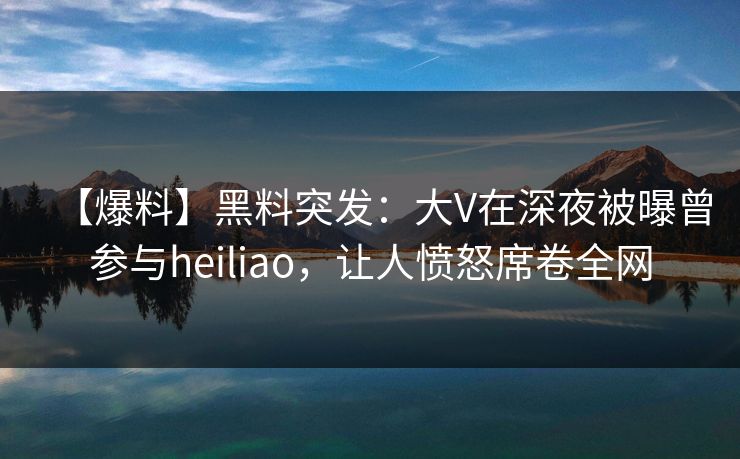 【爆料】黑料突发：大V在深夜被曝曾参与heiliao，让人愤怒席卷全网