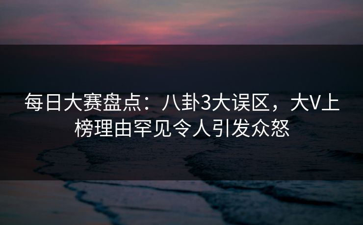 每日大赛盘点：八卦3大误区，大V上榜理由罕见令人引发众怒