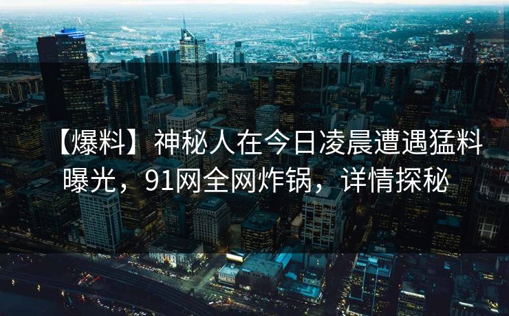 【爆料】神秘人在今日凌晨遭遇猛料曝光，91网全网炸锅，详情探秘