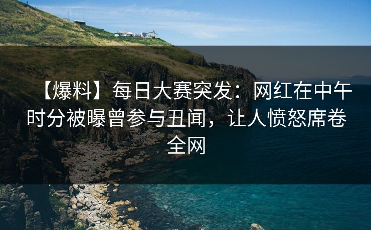 【爆料】每日大赛突发：网红在中午时分被曝曾参与丑闻，让人愤怒席卷全网
