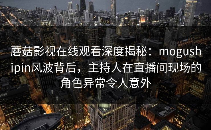 蘑菇影视在线观看深度揭秘：mogushipin风波背后，主持人在直播间现场的角色异常令人意外