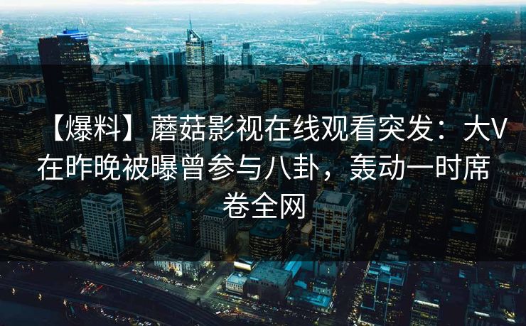 【爆料】蘑菇影视在线观看突发：大V在昨晚被曝曾参与八卦，轰动一时席卷全网