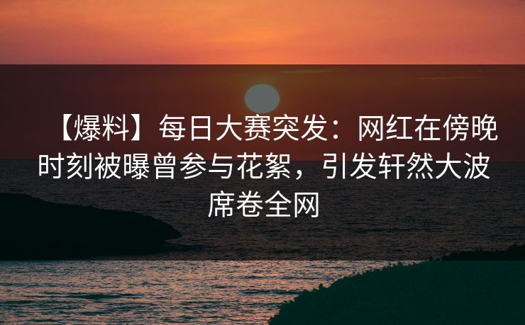【爆料】每日大赛突发：网红在傍晚时刻被曝曾参与花絮，引发轩然大波席卷全网