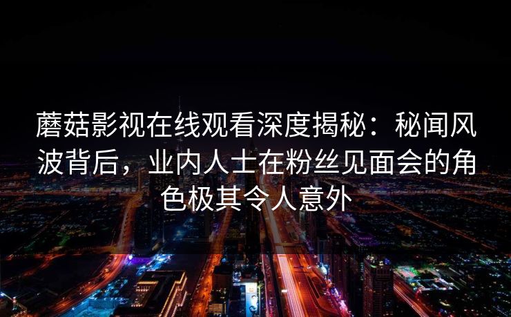 蘑菇影视在线观看深度揭秘：秘闻风波背后，业内人士在粉丝见面会的角色极其令人意外