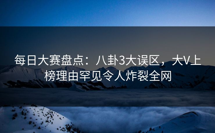 每日大赛盘点：八卦3大误区，大V上榜理由罕见令人炸裂全网