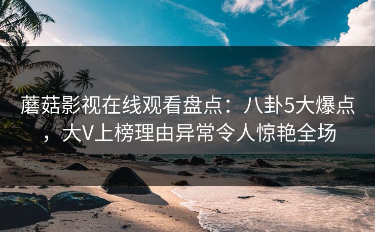 蘑菇影视在线观看盘点：八卦5大爆点，大V上榜理由异常令人惊艳全场
