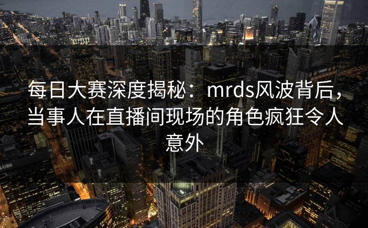 每日大赛深度揭秘：mrds风波背后，当事人在直播间现场的角色疯狂令人意外