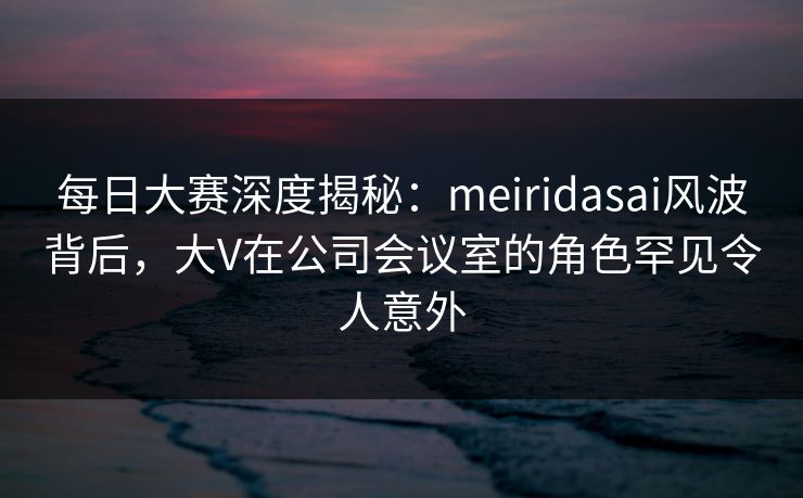 每日大赛深度揭秘：meiridasai风波背后，大V在公司会议室的角色罕见令人意外
