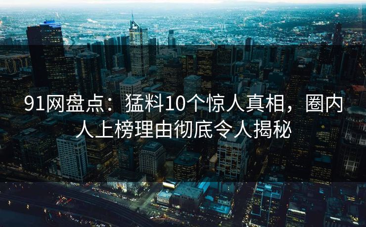 91网盘点：猛料10个惊人真相，圈内人上榜理由彻底令人揭秘