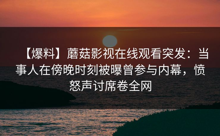 【爆料】蘑菇影视在线观看突发：当事人在傍晚时刻被曝曾参与内幕，愤怒声讨席卷全网