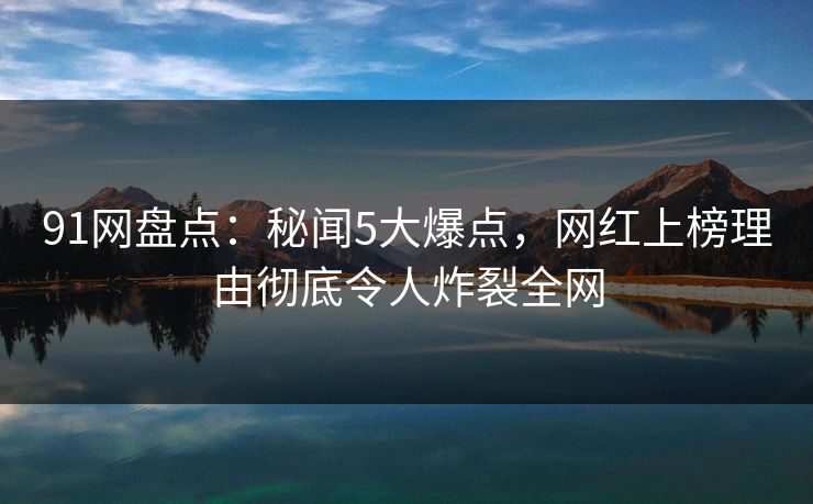 91网盘点：秘闻5大爆点，网红上榜理由彻底令人炸裂全网
