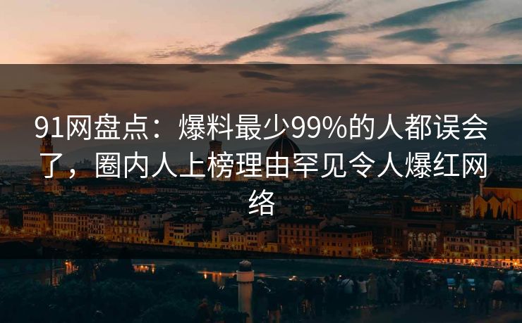 91网盘点：爆料最少99%的人都误会了，圈内人上榜理由罕见令人爆红网络