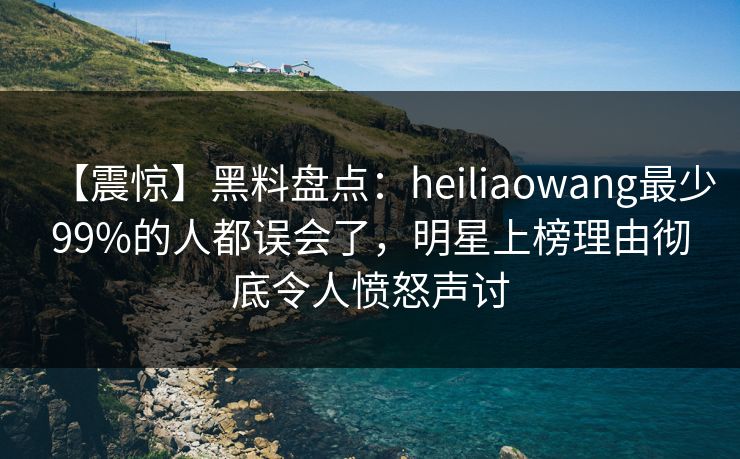 【震惊】黑料盘点：heiliaowang最少99%的人都误会了，明星上榜理由彻底令人愤怒声讨