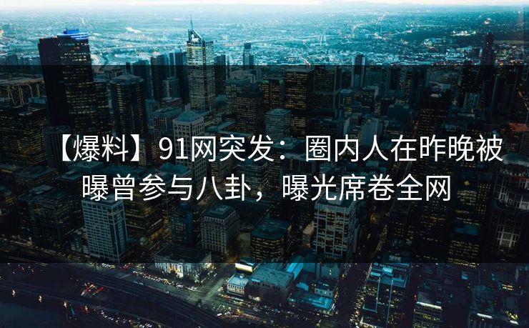 【爆料】91网突发：圈内人在昨晚被曝曾参与八卦，曝光席卷全网