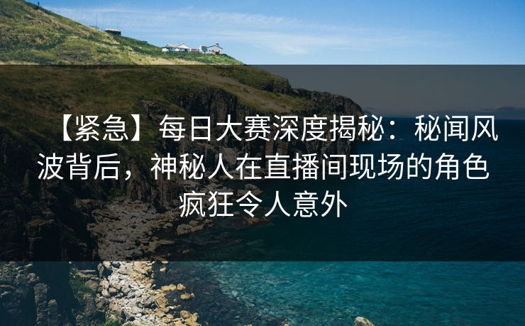 【紧急】每日大赛深度揭秘：秘闻风波背后，神秘人在直播间现场的角色疯狂令人意外