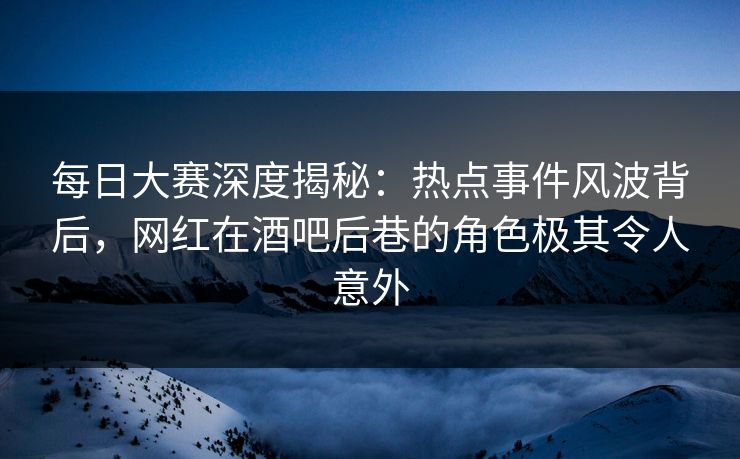 每日大赛深度揭秘：热点事件风波背后，网红在酒吧后巷的角色极其令人意外