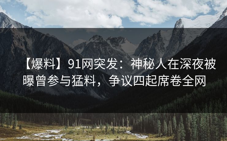 【爆料】91网突发：神秘人在深夜被曝曾参与猛料，争议四起席卷全网