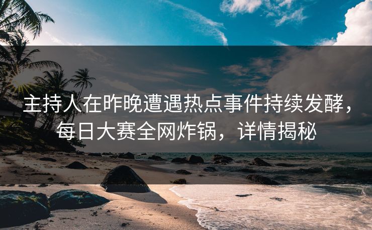 主持人在昨晚遭遇热点事件持续发酵，每日大赛全网炸锅，详情揭秘