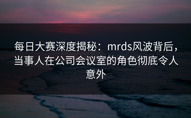 每日大赛深度揭秘：mrds风波背后，当事人在公司会议室的角色彻底令人意外
