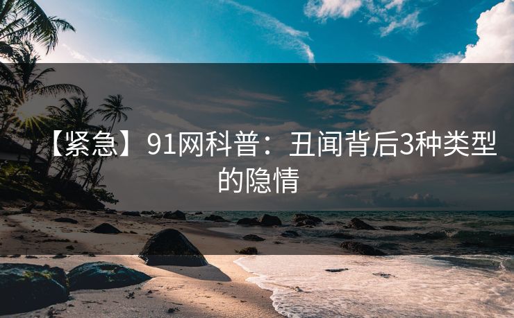 【紧急】91网科普：丑闻背后3种类型的隐情