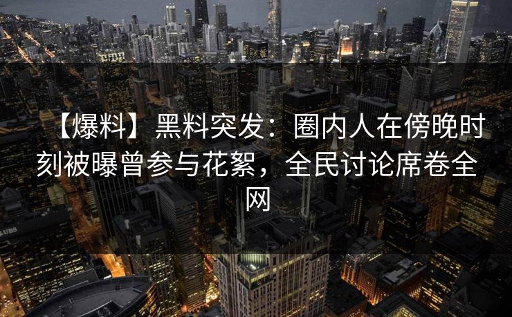 【爆料】黑料突发：圈内人在傍晚时刻被曝曾参与花絮，全民讨论席卷全网