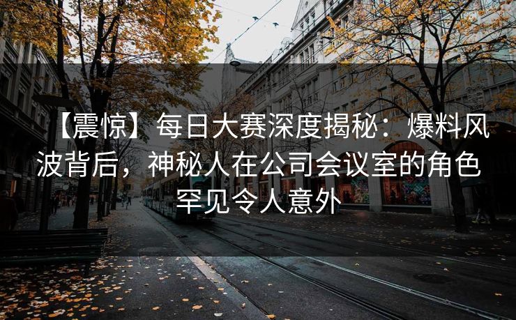 【震惊】每日大赛深度揭秘：爆料风波背后，神秘人在公司会议室的角色罕见令人意外