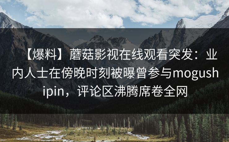 【爆料】蘑菇影视在线观看突发：业内人士在傍晚时刻被曝曾参与mogushipin，评论区沸腾席卷全网