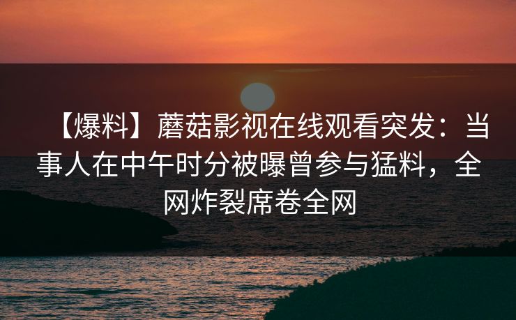 【爆料】蘑菇影视在线观看突发：当事人在中午时分被曝曾参与猛料，全网炸裂席卷全网