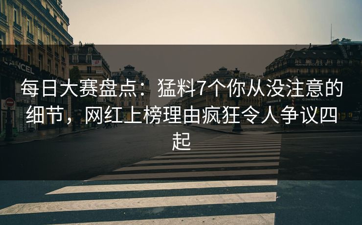 每日大赛盘点：猛料7个你从没注意的细节，网红上榜理由疯狂令人争议四起
