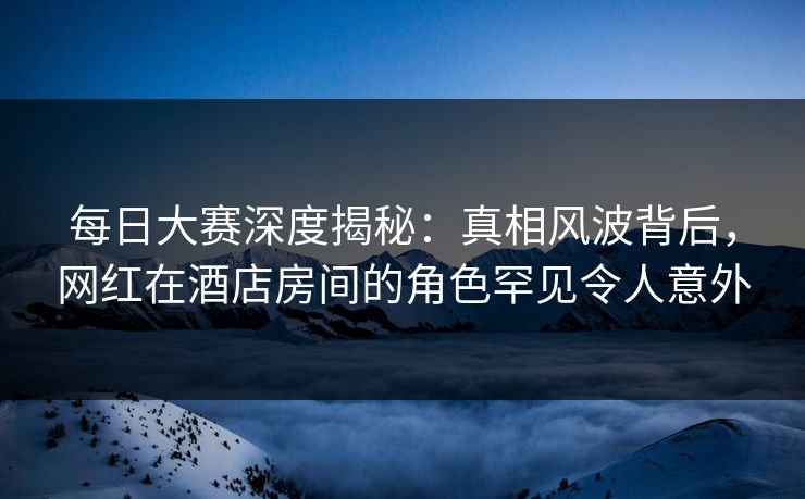 每日大赛深度揭秘：真相风波背后，网红在酒店房间的角色罕见令人意外