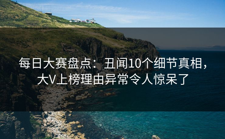每日大赛盘点：丑闻10个细节真相，大V上榜理由异常令人惊呆了