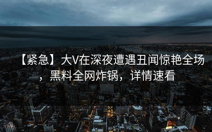 【紧急】大V在深夜遭遇丑闻惊艳全场，黑料全网炸锅，详情速看