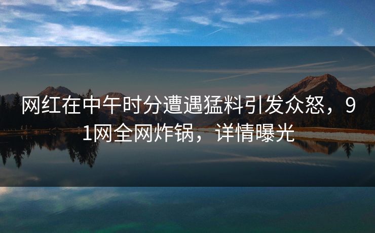 网红在中午时分遭遇猛料引发众怒，91网全网炸锅，详情曝光