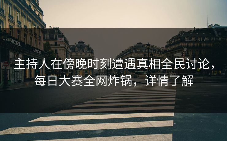 主持人在傍晚时刻遭遇真相全民讨论，每日大赛全网炸锅，详情了解