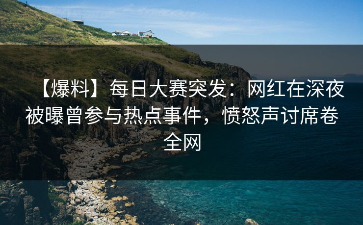 【爆料】每日大赛突发：网红在深夜被曝曾参与热点事件，愤怒声讨席卷全网